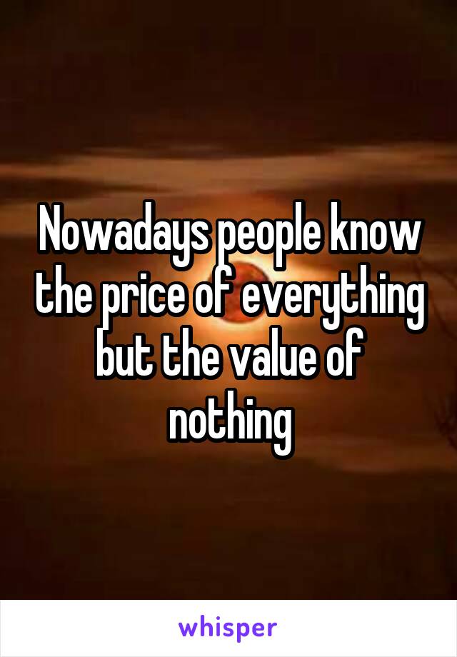 Nowadays people know the price of everything but the value of nothing