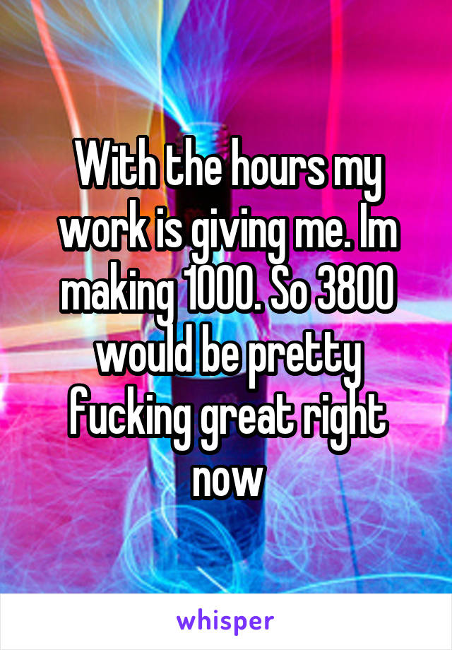 With the hours my work is giving me. Im making 1000. So 3800 would be pretty fucking great right now