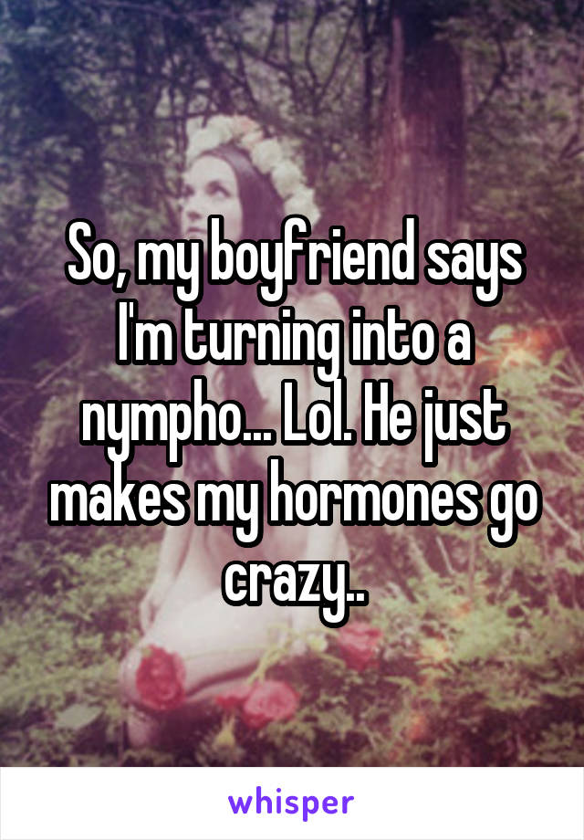 So, my boyfriend says I'm turning into a nympho... Lol. He just makes my hormones go crazy..