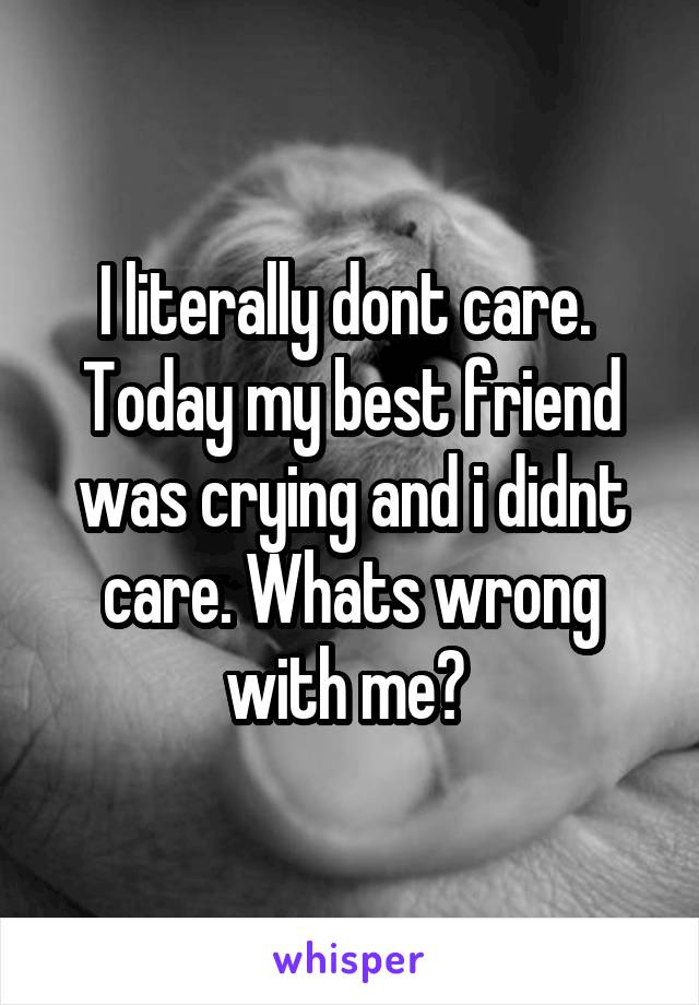 I literally dont care.  Today my best friend was crying and i didnt care. Whats wrong with me? 