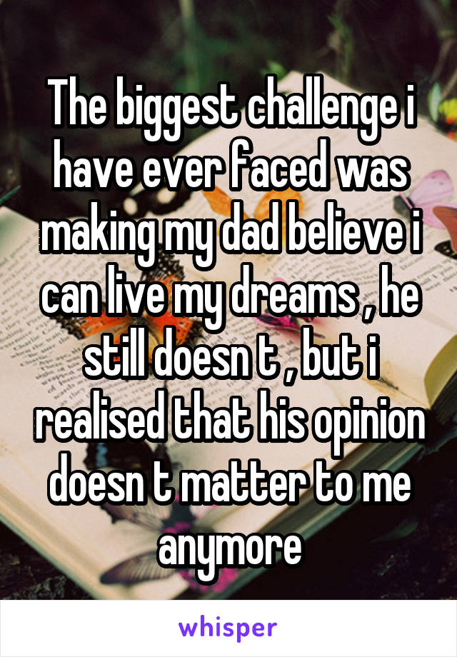 The biggest challenge i have ever faced was making my dad believe i can live my dreams , he still doesn t , but i realised that his opinion doesn t matter to me anymore