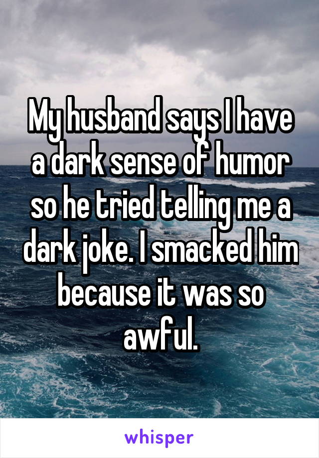 My husband says I have a dark sense of humor so he tried telling me a dark joke. I smacked him because it was so awful.