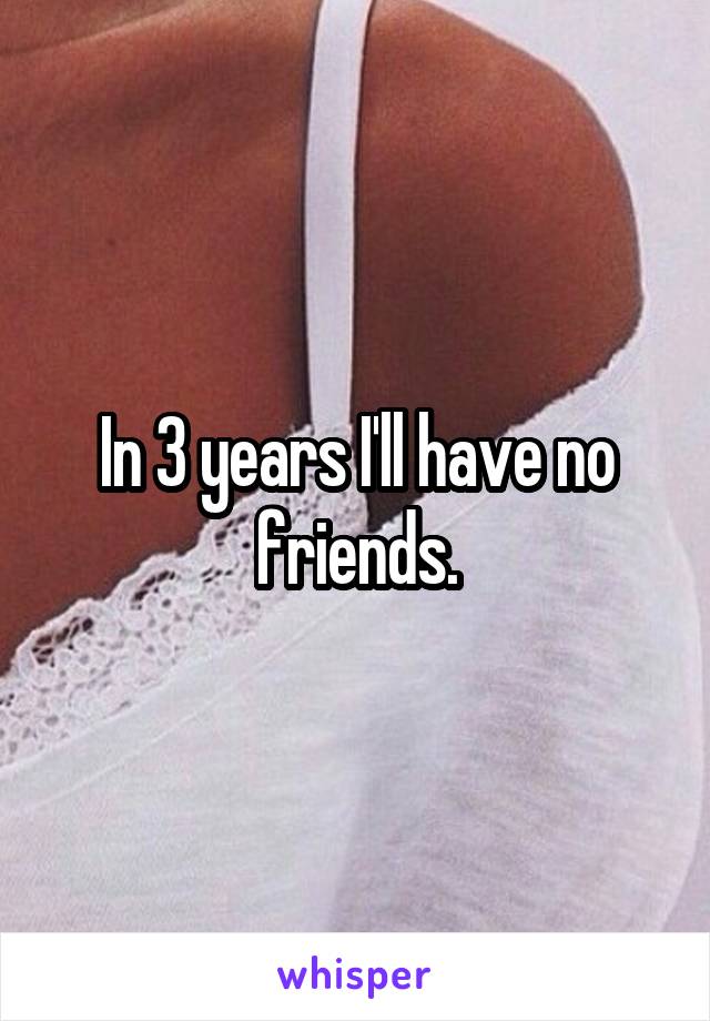 In 3 years I'll have no friends.