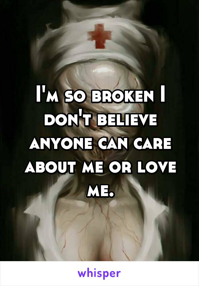 I'm so broken I don't believe anyone can care about me or love me.