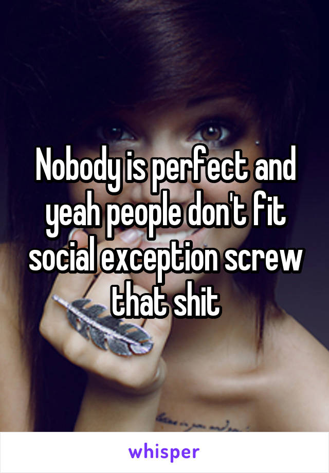 Nobody is perfect and yeah people don't fit social exception screw that shit