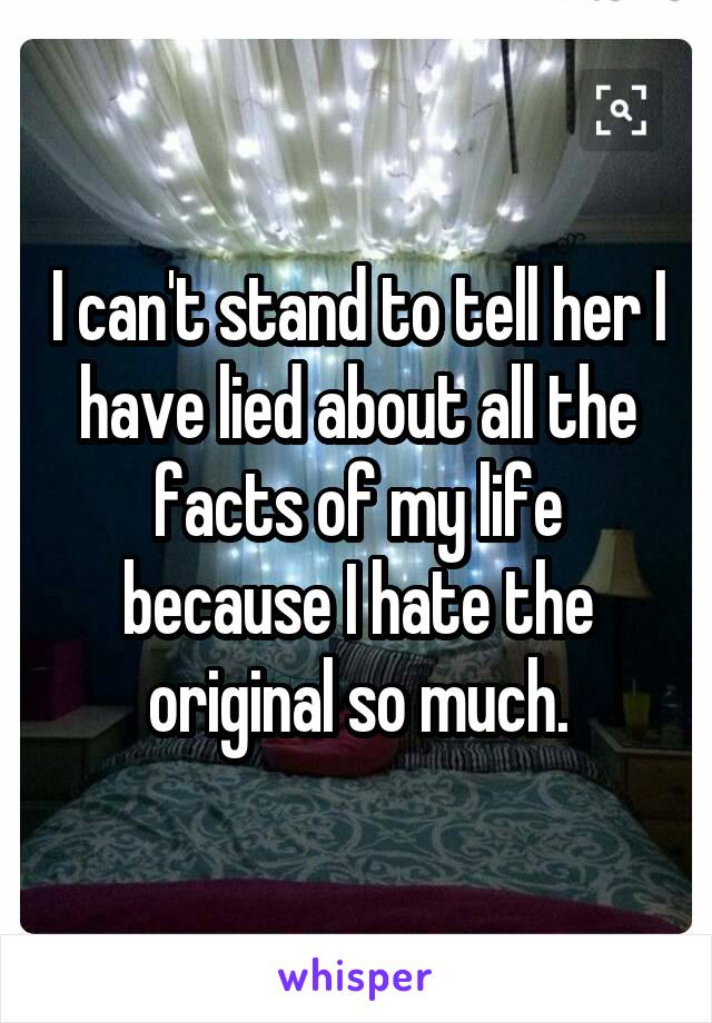 I can't stand to tell her I have lied about all the facts of my life because I hate the original so much.