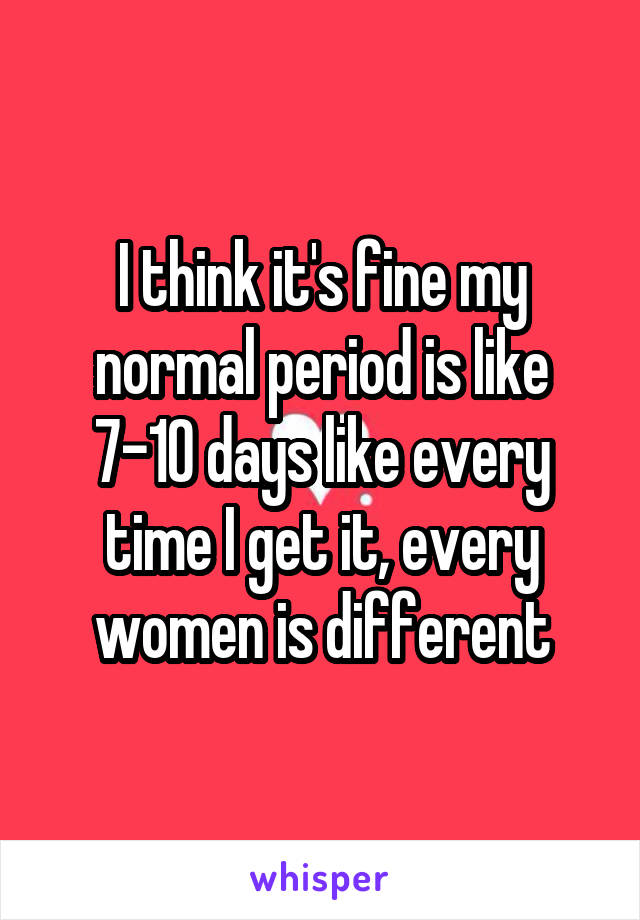 I think it's fine my normal period is like 7-10 days like every time I get it, every women is different