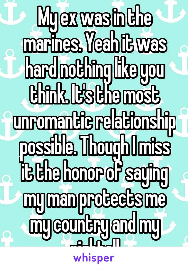 My ex was in the marines. Yeah it was hard nothing like you think. It's the most unromantic relationship possible. Though I miss it the honor of saying my man protects me my country and my rights!!