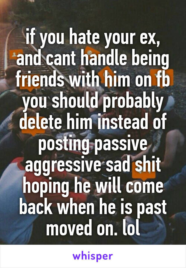 if you hate your ex, and cant handle being friends with him on fb you should probably delete him instead of posting passive aggressive sad shit hoping he will come back when he is past moved on. lol