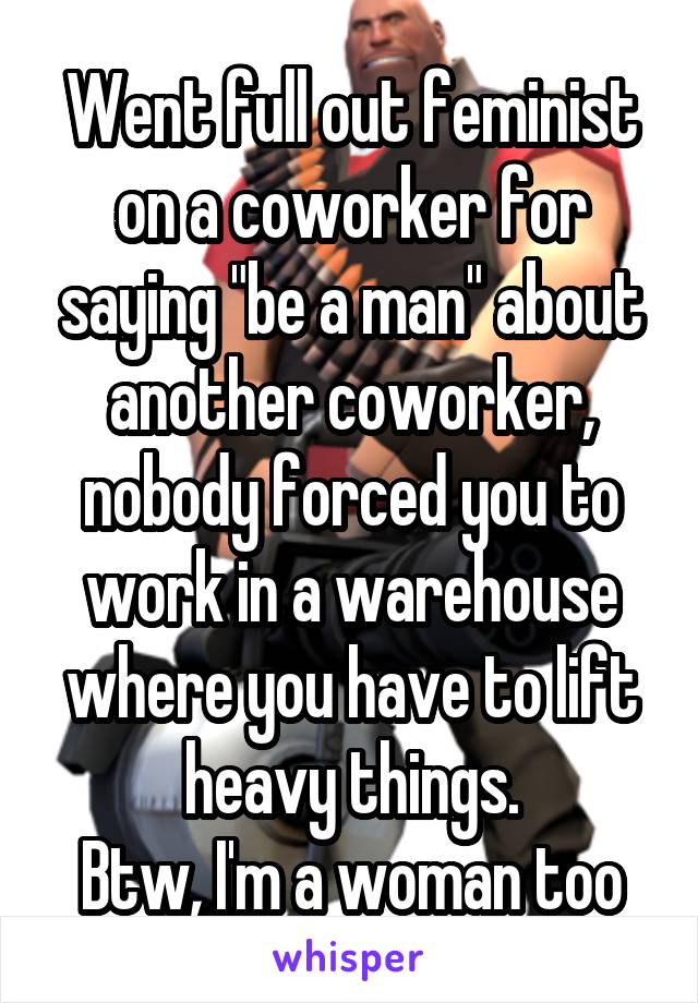 Went full out feminist on a coworker for saying "be a man" about another coworker, nobody forced you to work in a warehouse where you have to lift heavy things.
Btw, I'm a woman too