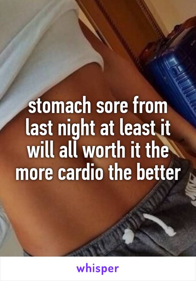 stomach sore from last night at least it will all worth it the more cardio the better