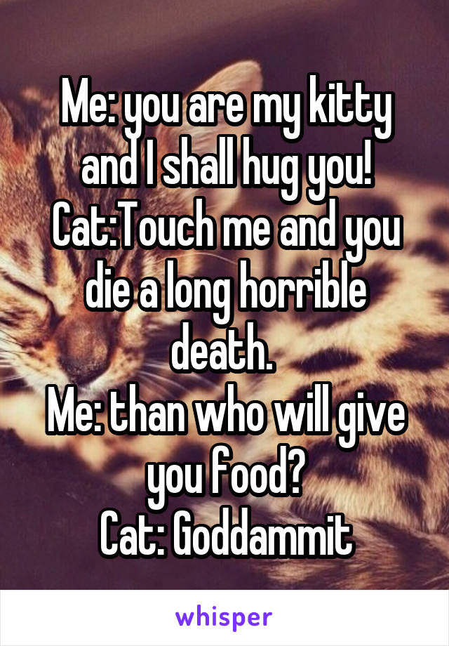 Me: you are my kitty and I shall hug you!
Cat:Touch me and you die a long horrible death. 
Me: than who will give you food?
Cat: Goddammit