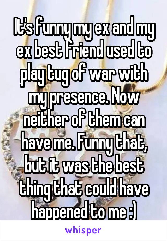 It's funny my ex and my ex best friend used to play tug of war with my presence. Now neither of them can have me. Funny that, but it was the best thing that could have happened to me :)