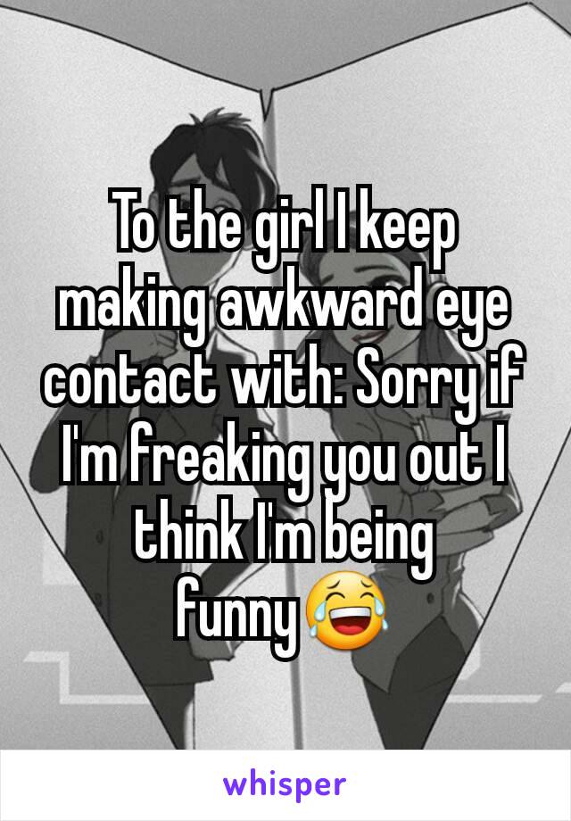 To the girl I keep making awkward eye contact with: Sorry if I'm freaking you out I think I'm being funny😂