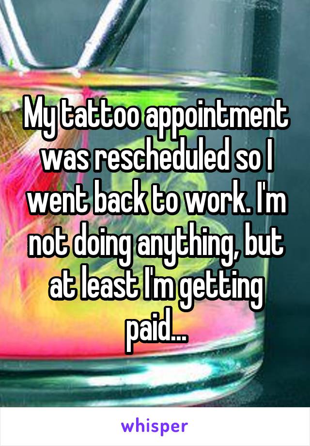 My tattoo appointment was rescheduled so I went back to work. I'm not doing anything, but at least I'm getting paid...