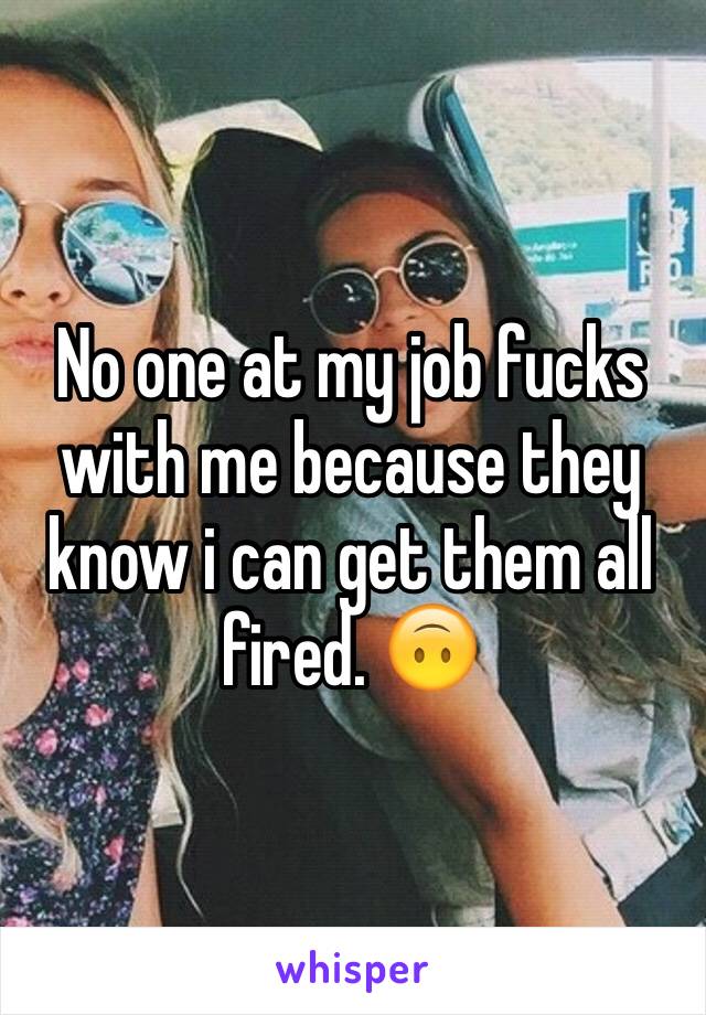 No one at my job fucks with me because they know i can get them all fired. 🙃