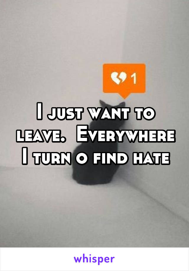 I just want to leave.  Everywhere I turn o find hate