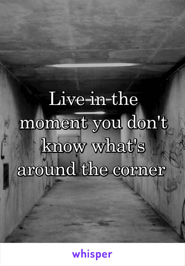 Live in the moment you don't know what's around the corner 