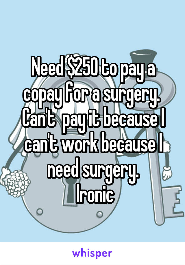 Need $250 to pay a copay for a surgery.  Can't  pay it because I can't work because I need surgery.
 Ironic