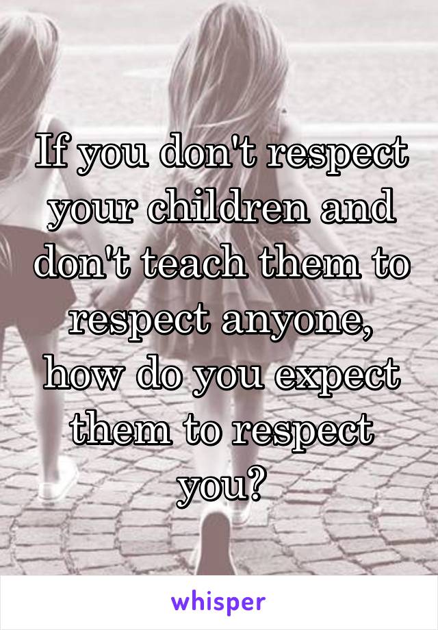 If you don't respect your children and don't teach them to respect anyone, how do you expect them to respect you?