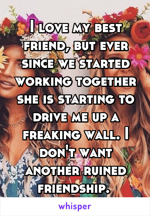 I love my best friend, but ever since we started working together she is starting to drive me up a freaking wall. I don't want another ruined friendship. 