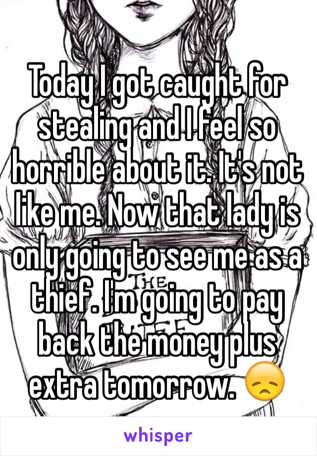 Today I got caught for stealing and I feel so horrible about it. It's not like me. Now that lady is only going to see me as a thief. I'm going to pay back the money plus extra tomorrow. 😞