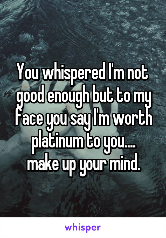 You whispered I'm not  good enough but to my face you say I'm worth platinum to you....
make up your mind.