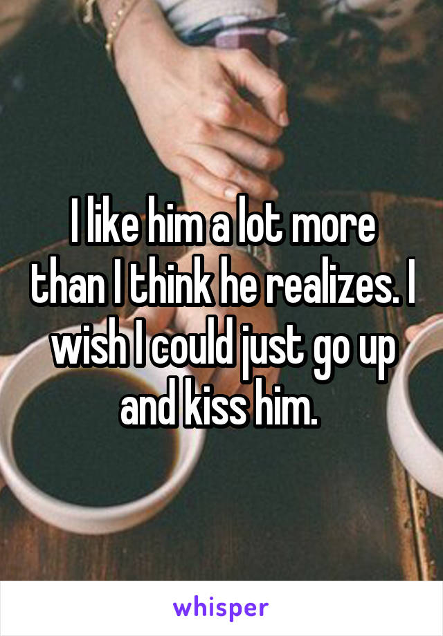 I like him a lot more than I think he realizes. I wish I could just go up and kiss him. 