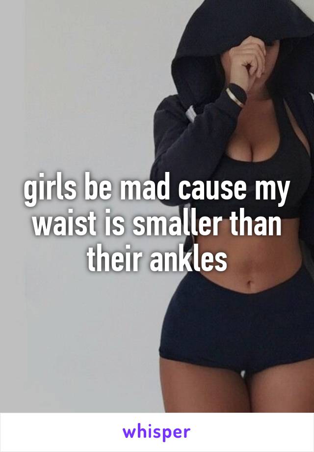 girls be mad cause my waist is smaller than their ankles