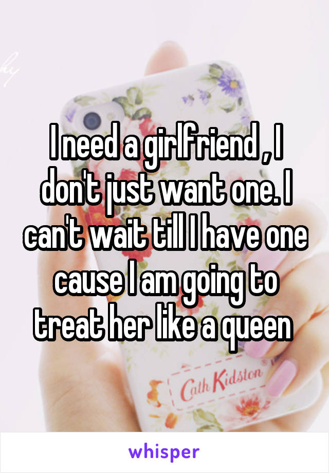 I need a girlfriend , I don't just want one. I can't wait till I have one cause I am going to treat her like a queen 