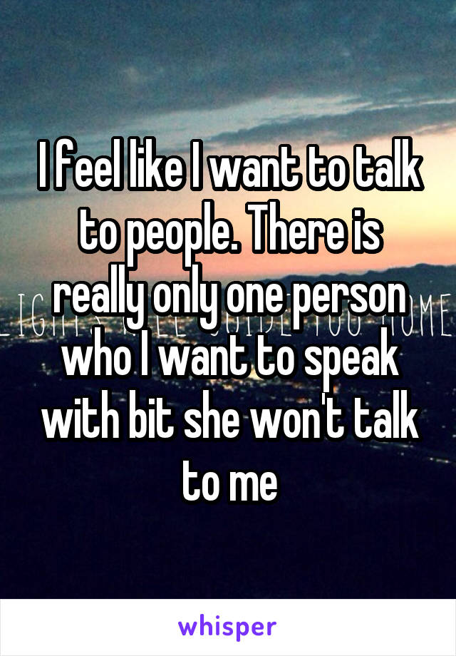 I feel like I want to talk to people. There is really only one person who I want to speak with bit she won't talk to me