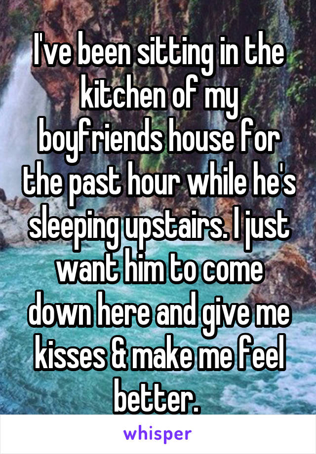 I've been sitting in the kitchen of my boyfriends house for the past hour while he's sleeping upstairs. I just want him to come down here and give me kisses & make me feel better. 