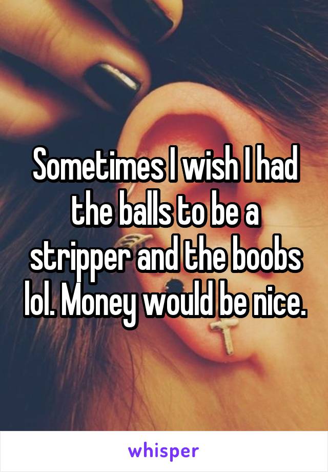 Sometimes I wish I had the balls to be a stripper and the boobs lol. Money would be nice.