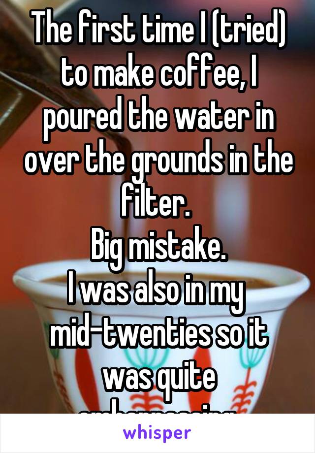 The first time I (tried) to make coffee, I poured the water in over the grounds in the filter. 
Big mistake.
I was also in my 
mid-twenties so it was quite embarrassing.