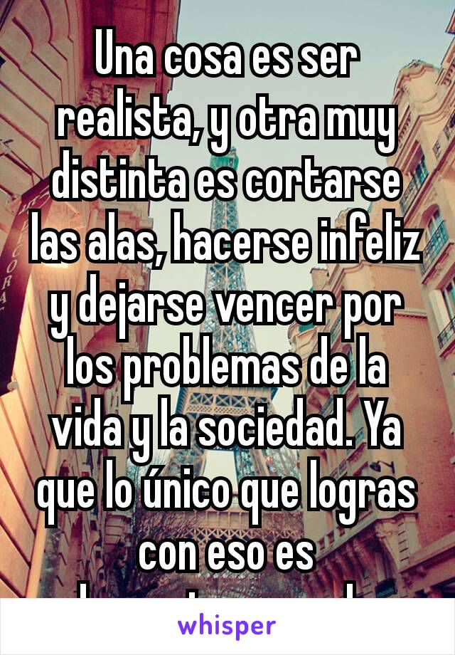 Una cosa es ser realista, y otra muy distinta es cortarse las alas, hacerse infeliz y dejarse vencer por los problemas de la vida y la sociedad. Ya que lo único que logras con eso es decepcionarme de 