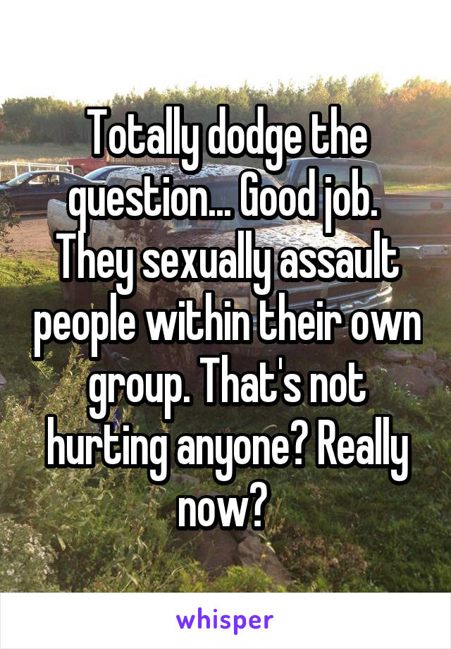 Totally dodge the question... Good job. 
They sexually assault people within their own group. That's not hurting anyone? Really now? 