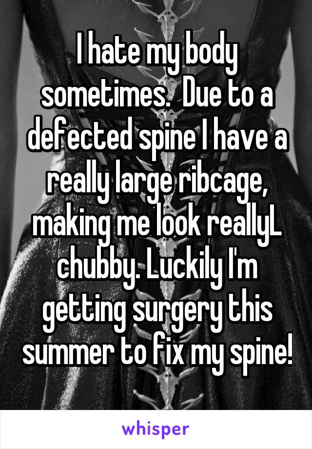 I hate my body sometimes.  Due to a defected spine I have a really large ribcage, making me look reallyL chubby. Luckily I'm getting surgery this summer to fix my spine! 