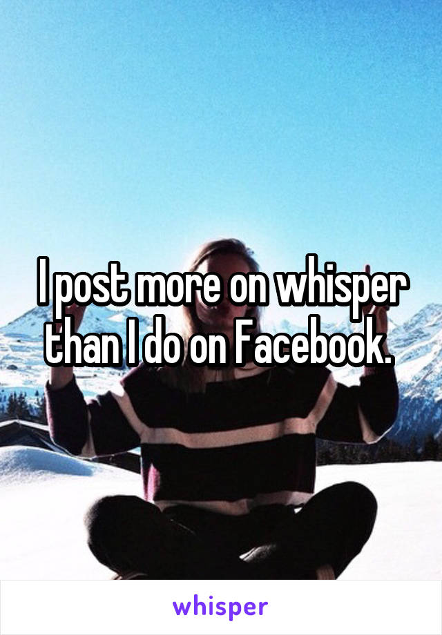 I post more on whisper than I do on Facebook. 