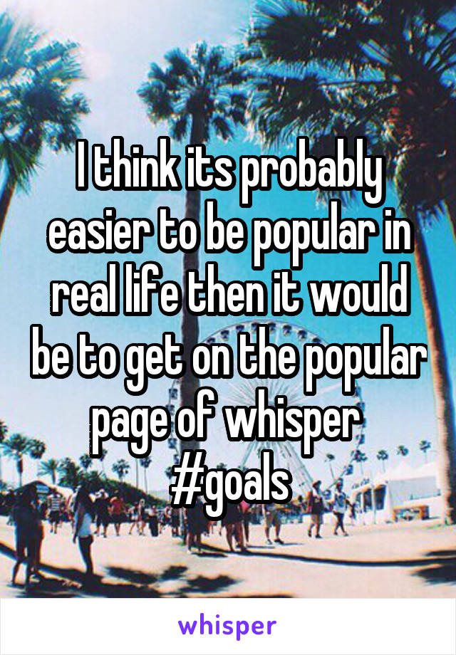 I think its probably easier to be popular in real life then it would be to get on the popular page of whisper 
#goals