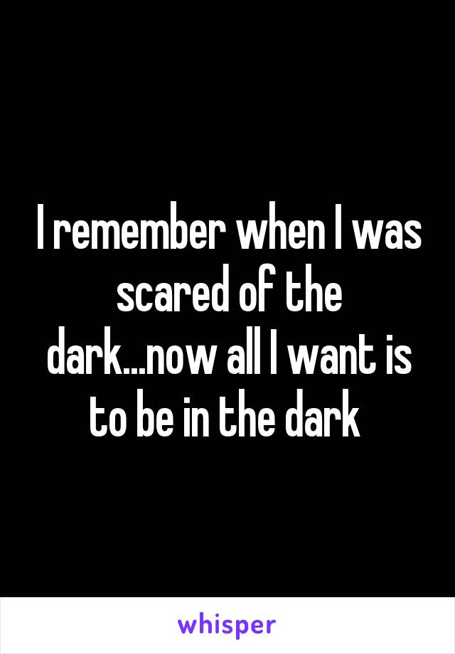 I remember when I was scared of the dark...now all I want is to be in the dark 