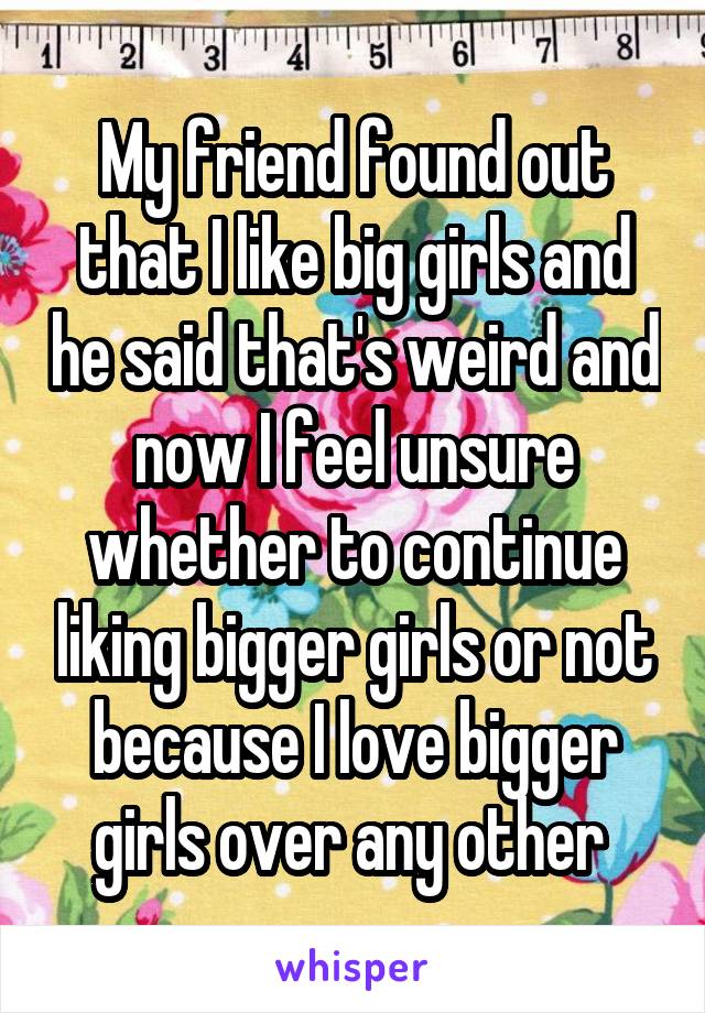 My friend found out that I like big girls and he said that's weird and now I feel unsure whether to continue liking bigger girls or not because I love bigger girls over any other 