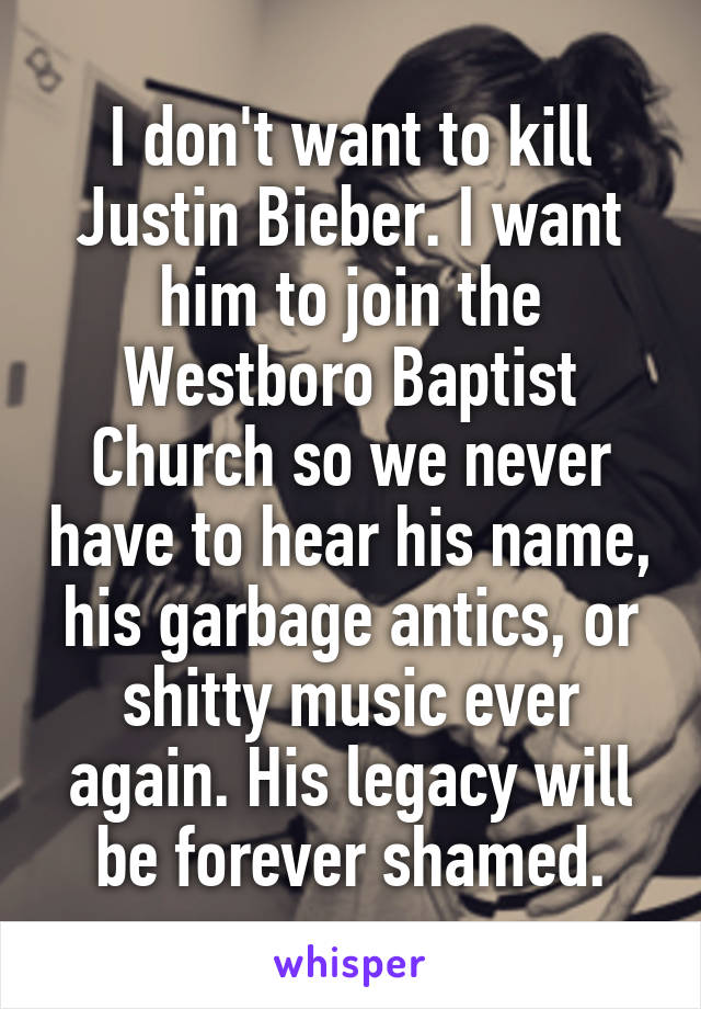 I don't want to kill Justin Bieber. I want him to join the Westboro Baptist Church so we never have to hear his name, his garbage antics, or shitty music ever again. His legacy will be forever shamed.