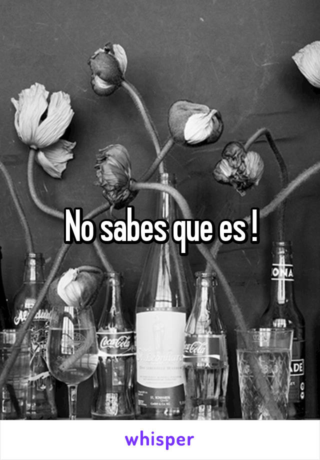 No sabes que es !