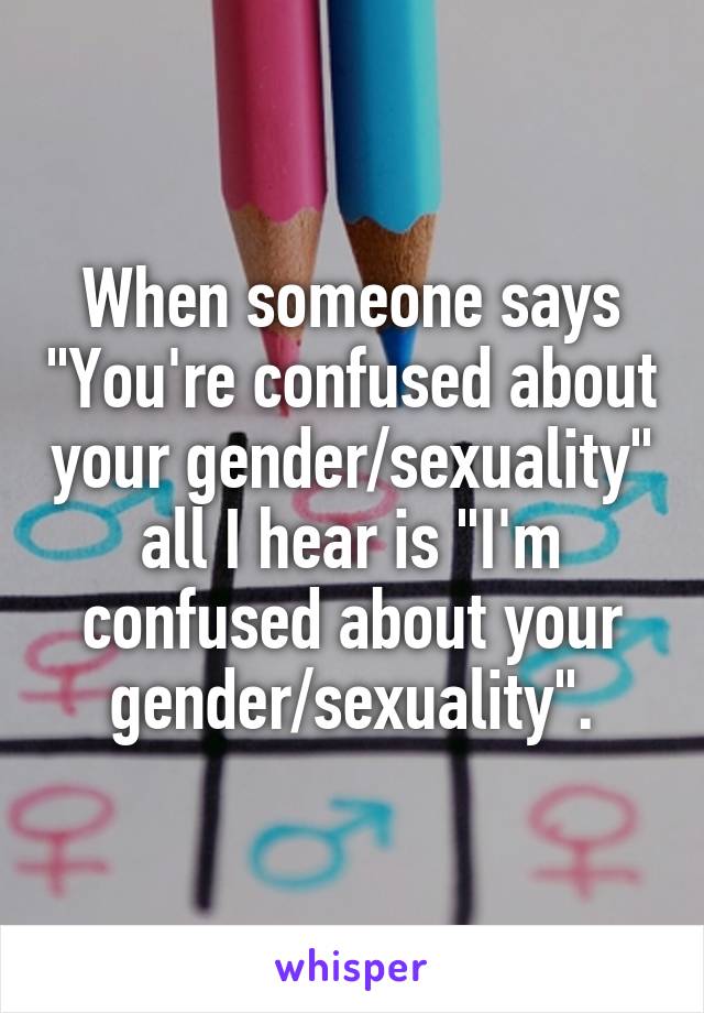 When someone says "You're confused about your gender/sexuality" all I hear is "I'm confused about your gender/sexuality".