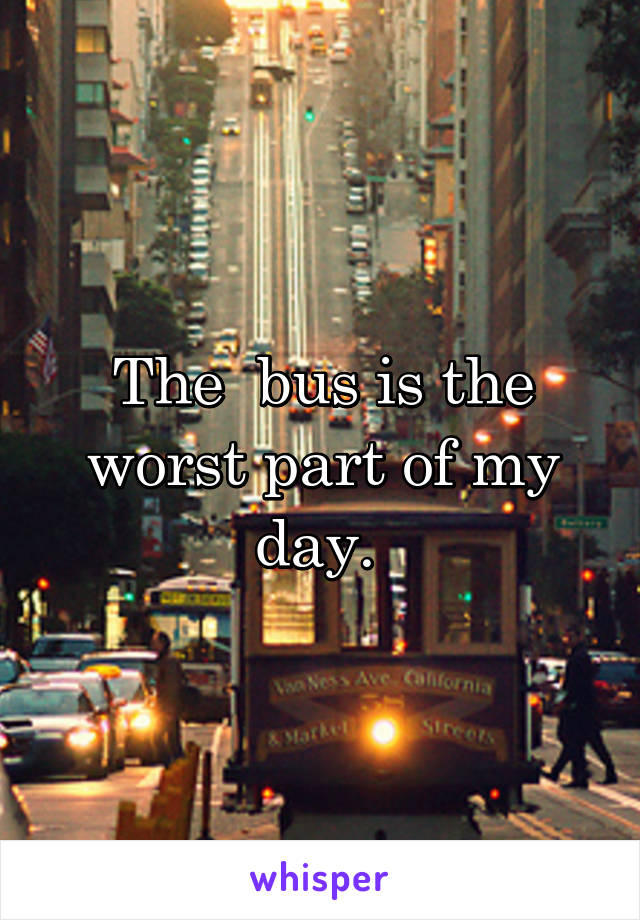 The  bus is the worst part of my day. 