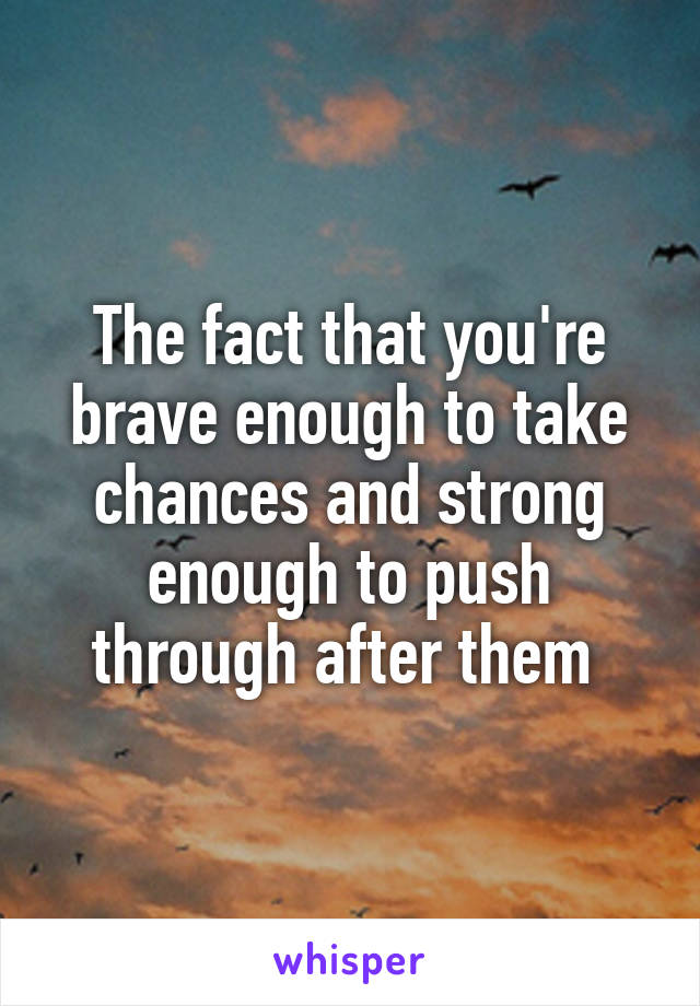 The fact that you're brave enough to take chances and strong enough to push through after them 