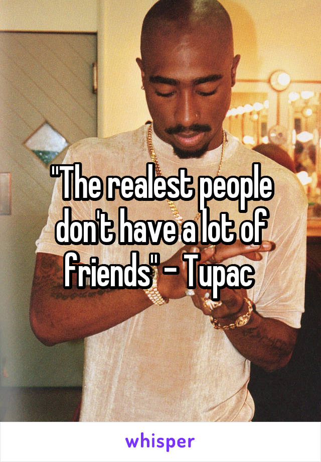 "The realest people don't have a lot of friends" - Tupac 