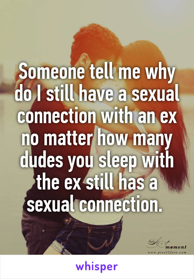 Someone tell me why do I still have a sexual connection with an ex no matter how many dudes you sleep with the ex still has a sexual connection. 