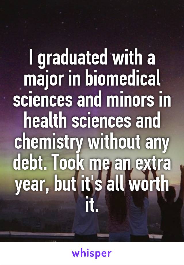 I graduated with a major in biomedical sciences and minors in health sciences and chemistry without any debt. Took me an extra year, but it's all worth it.