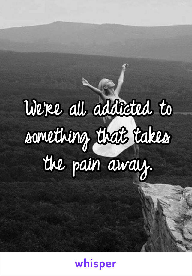 We're all addicted to something that takes the pain away.